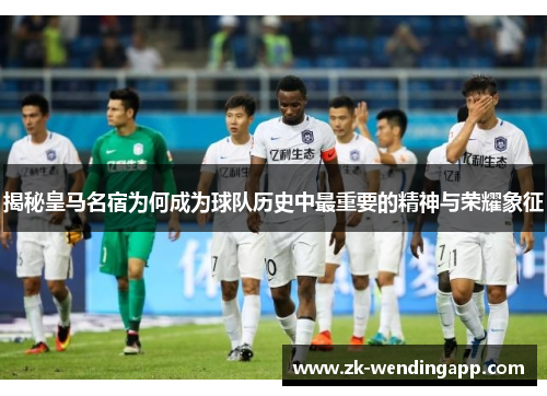 揭秘皇马名宿为何成为球队历史中最重要的精神与荣耀象征