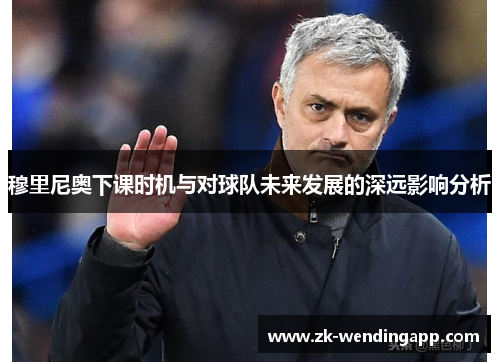 穆里尼奥下课时机与对球队未来发展的深远影响分析