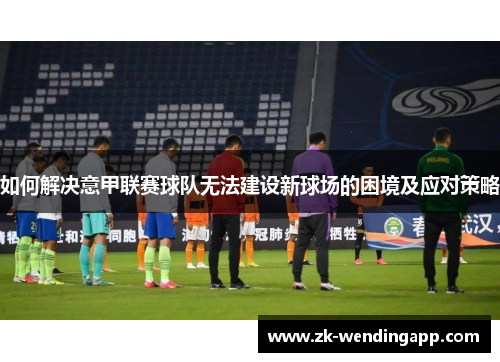 如何解决意甲联赛球队无法建设新球场的困境及应对策略