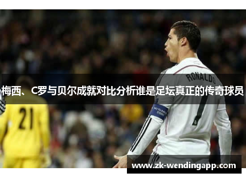 梅西、C罗与贝尔成就对比分析谁是足坛真正的传奇球员