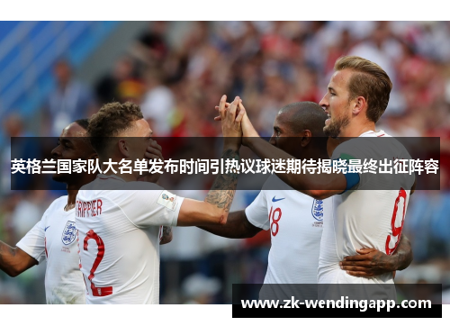 英格兰国家队大名单发布时间引热议球迷期待揭晓最终出征阵容
