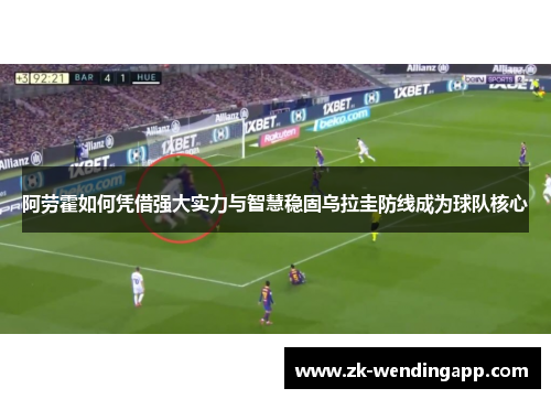 阿劳霍如何凭借强大实力与智慧稳固乌拉圭防线成为球队核心