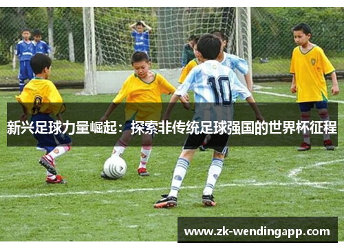 新兴足球力量崛起:探索非传统足球强国的世界杯征程 新兴足球力量崛起:探索非传统足球强国的世界杯征程