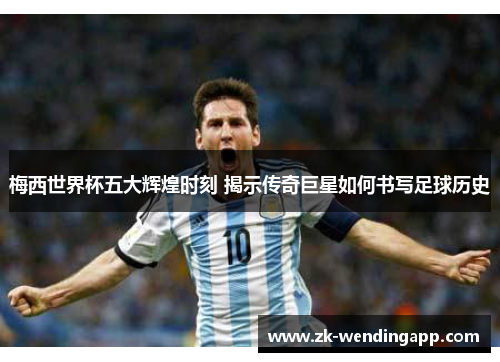 梅西世界杯五大辉煌时刻 揭示传奇巨星如何书写足球历史