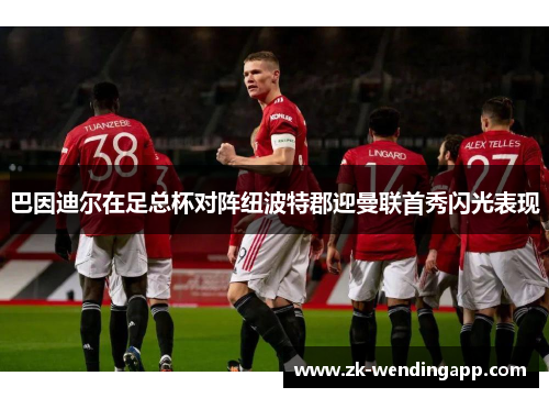 巴因迪尔在足总杯对阵纽波特郡迎曼联首秀闪光表现